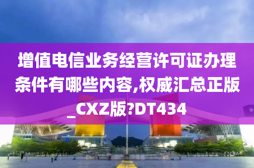 增值电信业务经营许可证办理条件有哪些内容,权威汇总正版_CXZ版?DT434