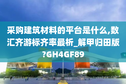 采购建筑材料的平台是什么,数汇齐游标齐率最析_解甲归田版?GH4GF89