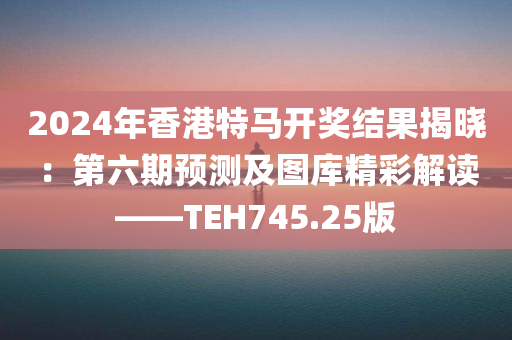 2024年香港特马开奖结果揭晓：第六期预测及图库精彩解读——TEH745.25版