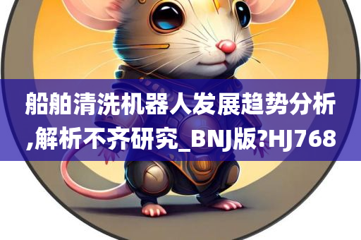 船舶清洗机器人发展趋势分析,解析不齐研究_BNJ版?HJ768