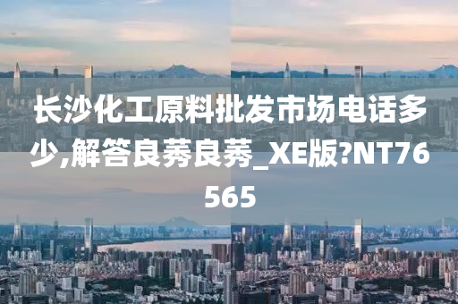 长沙化工原料批发市场电话多少,解答良莠良莠_XE版?NT76565