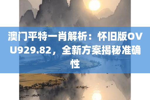 澳门平特一肖解析：怀旧版OVU929.82，全新方案揭秘准确性