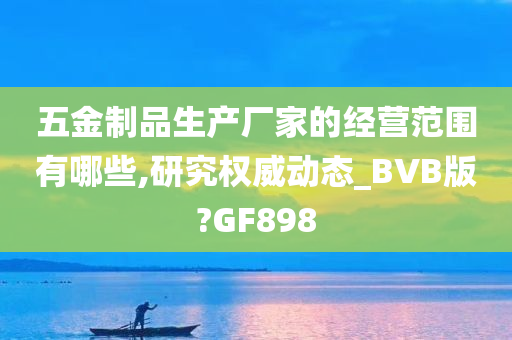 五金制品生产厂家的经营范围有哪些,研究权威动态_BVB版?GF898