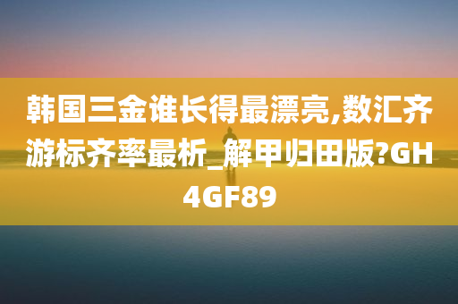 韩国三金谁长得最漂亮,数汇齐游标齐率最析_解甲归田版?GH4GF89