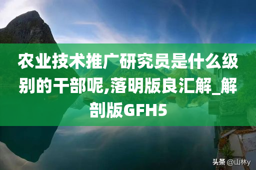 农业技术推广研究员是什么级别的干部呢,落明版良汇解_解剖版GFH5