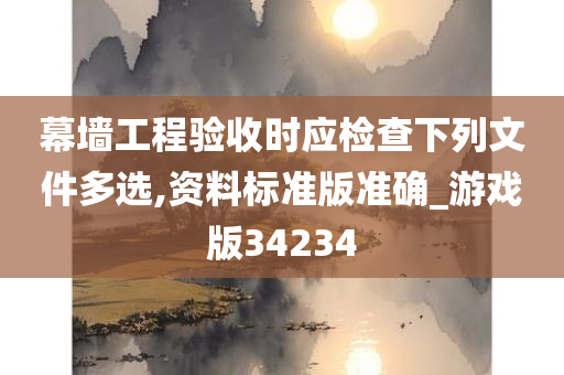 幕墙工程验收时应检查下列文件多选,资料标准版准确_游戏版34234