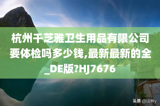 杭州千芝雅卫生用品有限公司要体检吗多少钱,最新最新的全_DE版?HJ7676