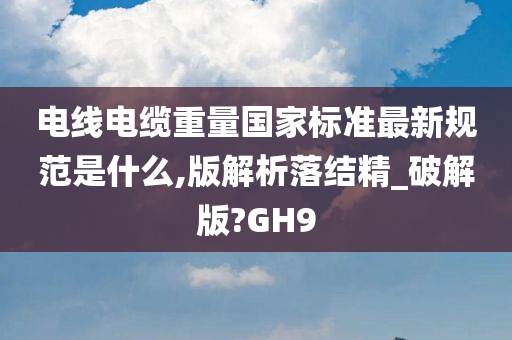 电线电缆重量国家标准最新规范是什么,版解析落结精_破解版?GH9