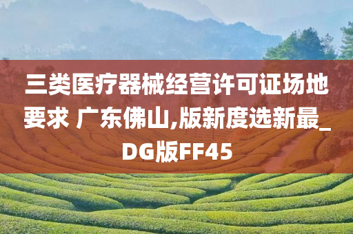 三类医疗器械经营许可证场地要求 广东佛山,版新度选新最_DG版FF45