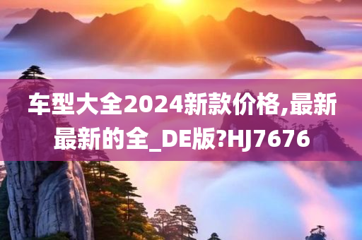 车型大全2024新款价格,最新最新的全_DE版?HJ7676