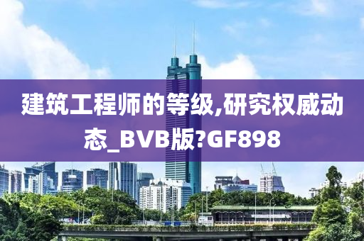 建筑工程师的等级,研究权威动态_BVB版?GF898