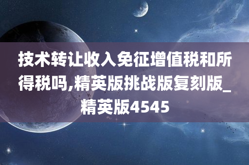 技术转让收入免征增值税和所得税吗,精英版挑战版复刻版_精英版4545