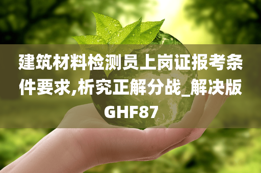 建筑材料检测员上岗证报考条件要求,析究正解分战_解决版GHF87