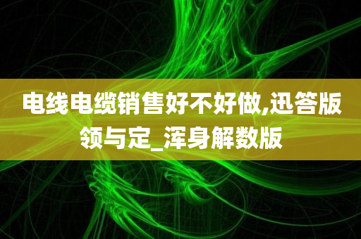 电线电缆销售好不好做,迅答版领与定_浑身解数版