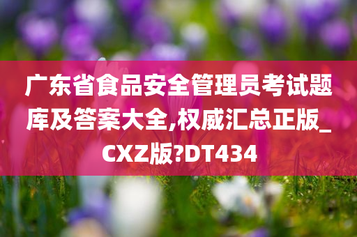 广东省食品安全管理员考试题库及答案大全,权威汇总正版_CXZ版?DT434