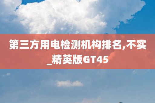 第三方用电检测机构排名,不实_精英版GT45