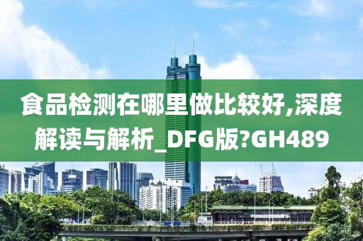 食品检测在哪里做比较好,深度解读与解析_DFG版?GH489