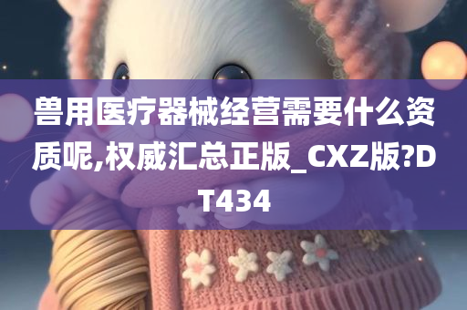 兽用医疗器械经营需要什么资质呢,权威汇总正版_CXZ版?DT434