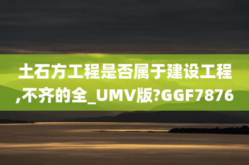 土石方工程是否属于建设工程,不齐的全_UMV版?GGF7876