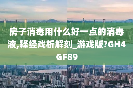 房子消毒用什么好一点的消毒液,释经戏析解刻_游戏版?GH4GF89