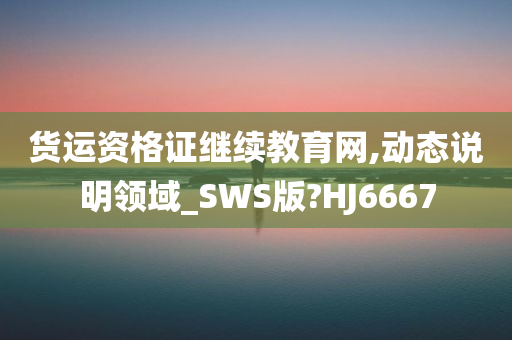 货运资格证继续教育网,动态说明领域_SWS版?HJ6667