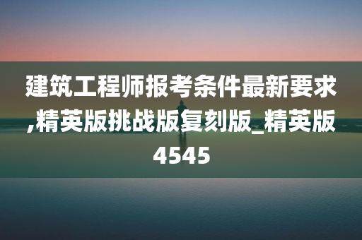 建筑工程师报考条件最新要求,精英版挑战版复刻版_精英版4545