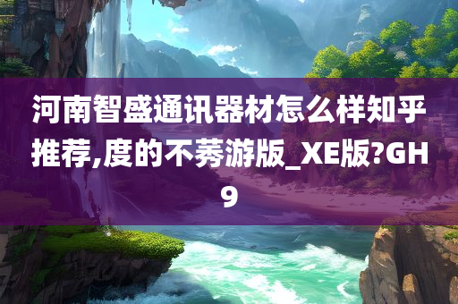 河南智盛通讯器材怎么样知乎推荐,度的不莠游版_XE版?GH9