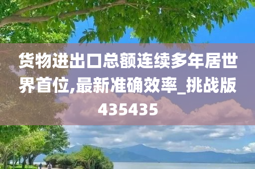 货物进出口总额连续多年居世界首位,最新准确效率_挑战版435435