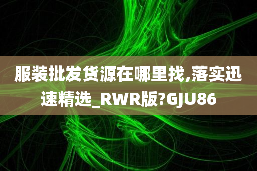 服装批发货源在哪里找,落实迅速精选_RWR版?GJU86