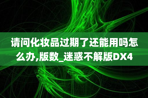 请问化妆品过期了还能用吗怎么办,版数_迷惑不解版DX4