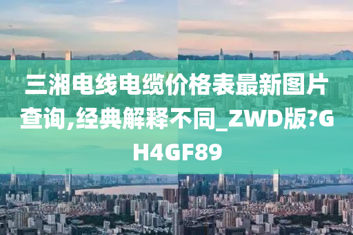 三湘电线电缆价格表最新图片查询,经典解释不同_ZWD版?GH4GF89