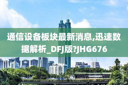 通信设备板块最新消息,迅速数据解析_DFJ版?JHG676