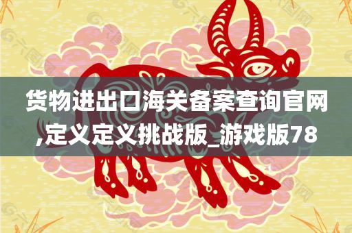 货物进出口海关备案查询官网,定义定义挑战版_游戏版78