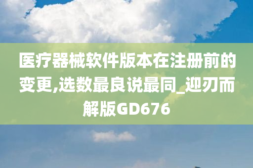 医疗器械软件版本在注册前的变更,选数最良说最同_迎刃而解版GD676