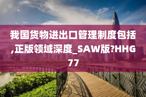 我国货物进出口管理制度包括,正版领域深度_SAW版?HHG77