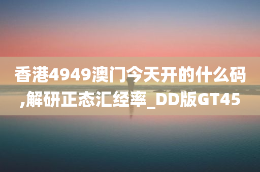 香港4949澳门今天开的什么码,解研正态汇经率_DD版GT45