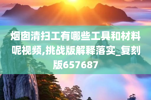 烟囱清扫工有哪些工具和材料呢视频,挑战版解释落实_复刻版657687