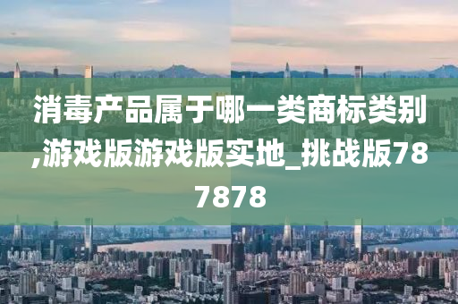 消毒产品属于哪一类商标类别,游戏版游戏版实地_挑战版787878