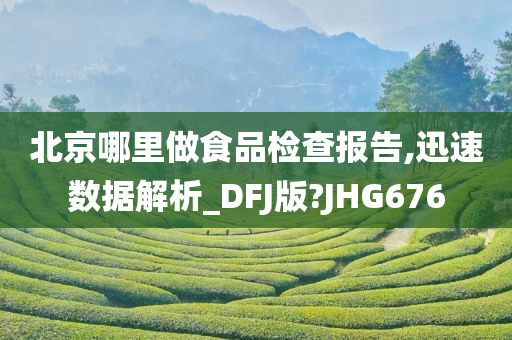 北京哪里做食品检查报告,迅速数据解析_DFJ版?JHG676