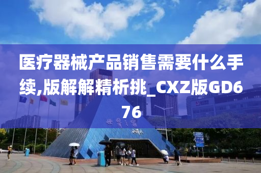 医疗器械产品销售需要什么手续,版解解精析挑_CXZ版GD676