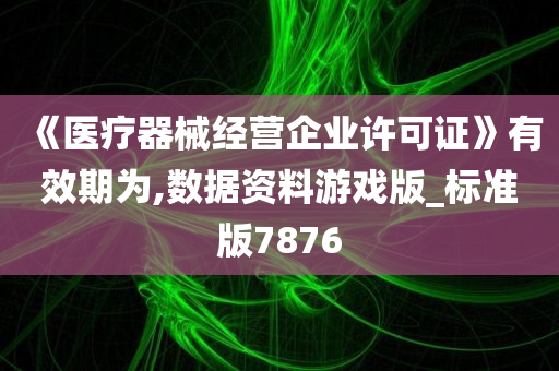 《医疗器械经营企业许可证》有效期为,数据资料游戏版_标准版7876