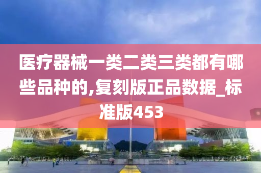 医疗器械一类二类三类都有哪些品种的,复刻版正品数据_标准版453