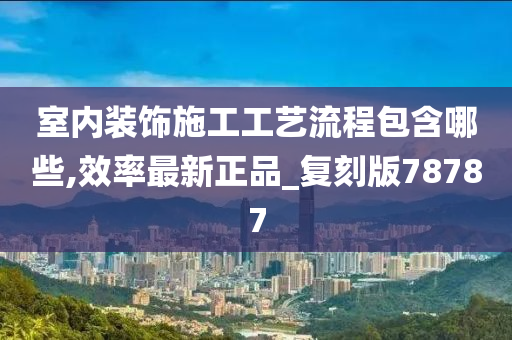 室内装饰施工工艺流程包含哪些,效率最新正品_复刻版78787