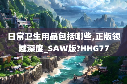 日常卫生用品包括哪些,正版领域深度_SAW版?HHG77