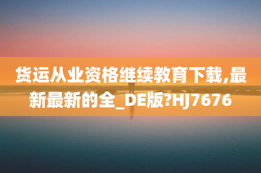 货运从业资格继续教育下载,最新最新的全_DE版?HJ7676