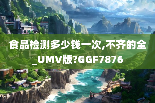 食品检测多少钱一次,不齐的全_UMV版?GGF7876