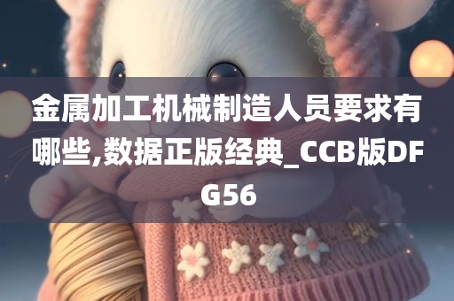 金属加工机械制造人员要求有哪些,数据正版经典_CCB版DFG56