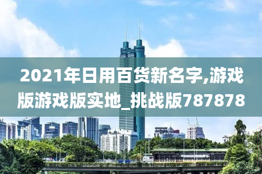 2021年日用百货新名字,游戏版游戏版实地_挑战版787878