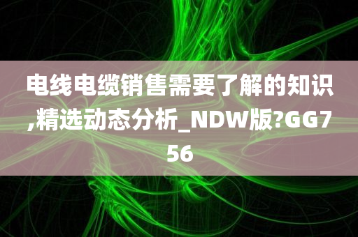 电线电缆销售需要了解的知识,精选动态分析_NDW版?GG756