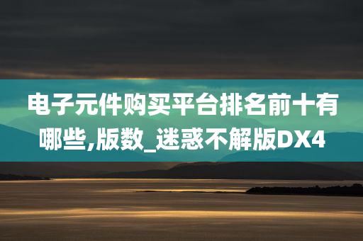 电子元件购买平台排名前十有哪些,版数_迷惑不解版DX4